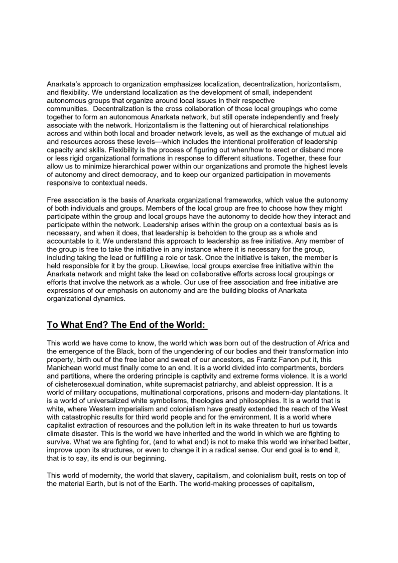 Anarkata's approach to organization emphasizes localization, decentralization, horizontalism,
and flexibility. We understand localization as the development of small, independent
autonomous groups that organize around local issues in their respective

communities. Decentralization is the cross collaboration of those local groupings who come
together to form an autonomous Anarkata network, but still operate independently and freely
associate with the network. Horizontalism is the flattening out of hierarchical relationships
across and within both local and broader network levels, as well as the exchange of mutual aid
and resources across these levels—which includes the intentional proliferation of leadership
capacity and skills. Flexibility is the process of figuring out when/how to erect or disband more
or less rigid organizational formations in response to different situations. Together, these four
allow us to minimize hierarchical power within our organizations and promote the highest levels
of autonomy and direct democracy, and to keep our organized participation in movements
responsive to contextual needs.

     

Free association is the basis of Anarkata organizational frameworks, which value the autonomy
of both individuals and groups. Members of the local group are free to choose how they might
participate within the group and local groups have the autonomy to decide how they interact and
Participate within the network. Leadership arises within the group on a contextual basis as is,
necessary, and when it does, that leadership is beholden to the group as a whole and
accountable to it. We understand this approach to leadership as free initiative. Any member of
the group is free to take the initiative in any instance where it is necessary for the group,
including taking the lead or fulfiling a role or task. Once the initiative is taken, the member is.
held responsible for it by the group. Likewise, local groups exercise free initiative within the
Anarkata network and might take the lead on collaborative efforts across local groupings or
efforts that involve the network as a whole. Our use of free association and free initiative are
expressions of our emphasis on autonomy and are the building blocks of Anarkata
organizational dynamics.

 

To What End? The End of the Worl

This world we have come to know, the world which was bom out of the destruction of Africa and
the emergence of the Black, born of the ungendering of our bodies and their transformation into
property, birth out of the free labor and sweat of our ancestors, as Frantz Fanon put it, this
Manichean world must finally come to an end. It is a world divided into compartments, borders
and partitions, where the ordering principle is captivity and extreme forms violence. It is a world
of cisheterosexual domination, white supremacist patriarchy, and ableist oppression. It is a
world of military occupations, multinational corporations, prisons and modern-day plantations. It
is a world of universalized white symbolisms, theologies and philosophies. It is a world that is
white, where Western imperialism and colonialism have greatly extended the reach of the West
with catastrophic results for third world people and for the environment. It is a world where
capitalist extraction of resources and the pollution lef in its wake threaten to hurl us towards
climate disaster. This is the world we have inherited and the world in which we are fighting to
survive. What we are fighting for, (and to what end) is not to make this world we inherited better,
improve upon its structures, or even to change it in a radical sense. Our end goal is to end it,
that is to say, its end is our beginning.

 

This world of modernity, the world that slavery, capitalism, and colonialism built, rests on top of
the material Earth, but is not of the Earth. The world-making processes of capitalism,
